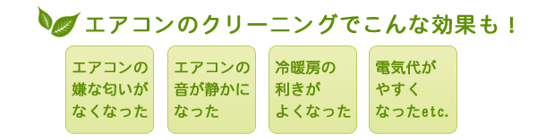 匂いだけでなく、クリーニング後は以下のような効果もあります●エアコンの音が静かになった●冷暖房の利きがよくなった●電気代がやすくなったetc.